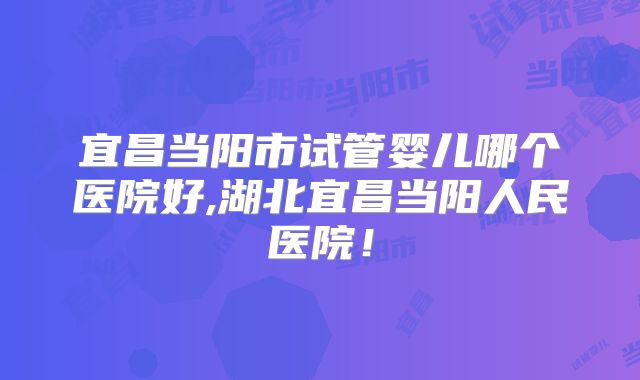 宜昌当阳市试管婴儿哪个医院好,湖北宜昌当阳人民医院!