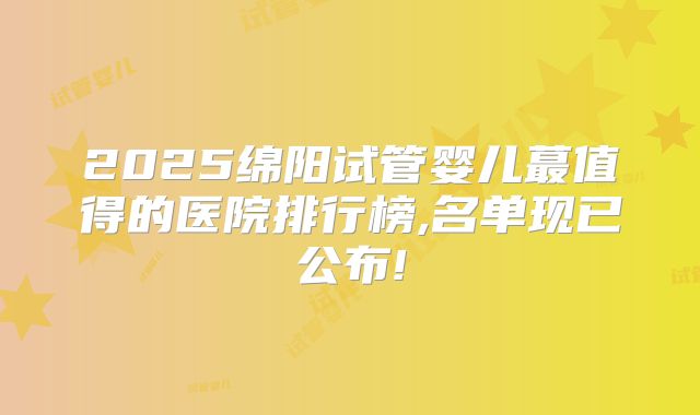 2025绵阳试管婴儿蕞值得的医院排行榜,名单现已公布!