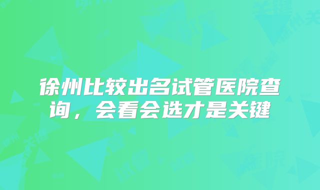 徐州比较出名试管医院查询,会看会选才是关键