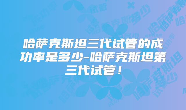哈萨克斯坦三代试管的成功率是多少-哈萨克斯坦第三代试管！