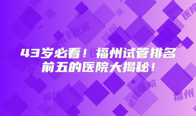 43岁必看！福州试管排名前五的医院大揭秘！