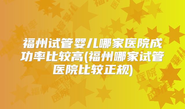 福州试管婴儿哪家医院成功率比较高(福州哪家试管医院比较正规)