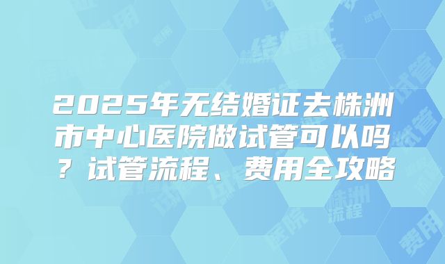 2025年无结婚证去株洲市中心医院做试管可以吗？试管流程、费用全攻略