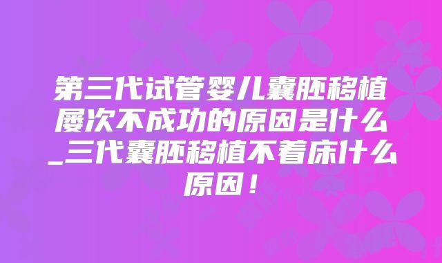 第三代试管婴儿囊胚移植屡次不成功的原因是什么_三代囊胚移植不着床什么原因!