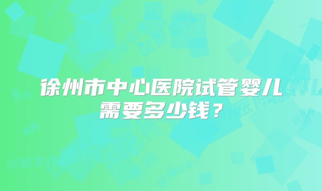 徐州市中心医院试管婴儿需要多少钱？