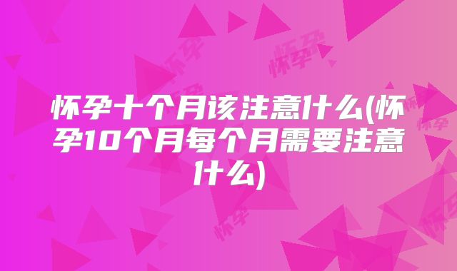 怀孕十个月该注意什么(怀孕10个月每个月需要注意什么)