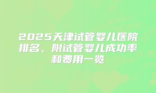 2025天津试管婴儿医院排名，附试管婴儿成功率和费用一览