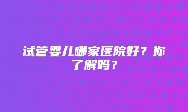 试管婴儿哪家医院好?你了解吗?