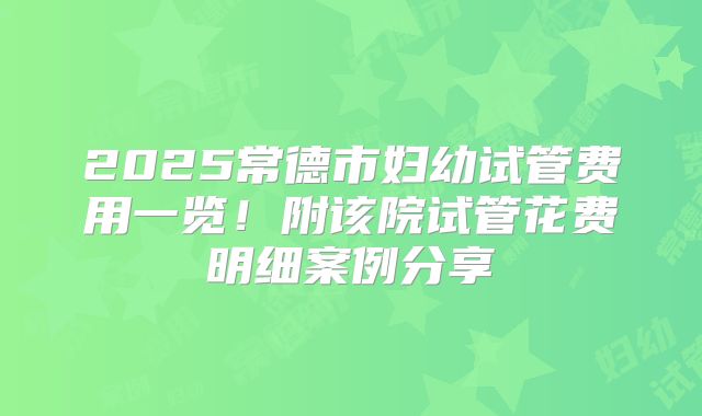 2025常德市妇幼试管费用一览！附该院试管花费明细案例分享