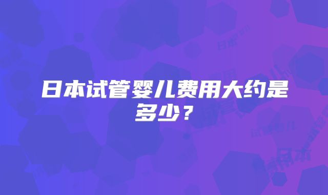 日本试管婴儿费用大约是多少?