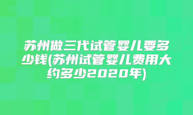 苏州做三代试管婴儿要多少钱(苏州试管婴儿费用大约多少2020年)