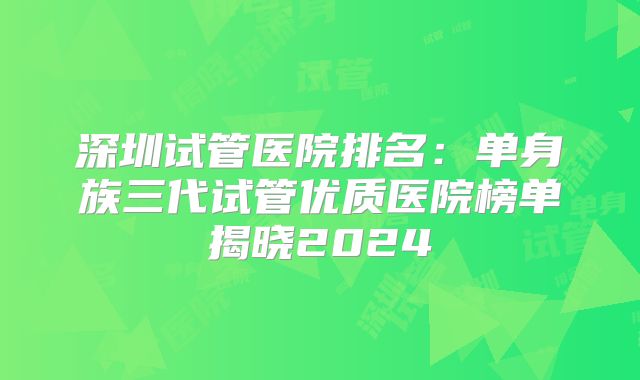 深圳试管医院排名：单身族三代试管优质医院榜单揭晓2024