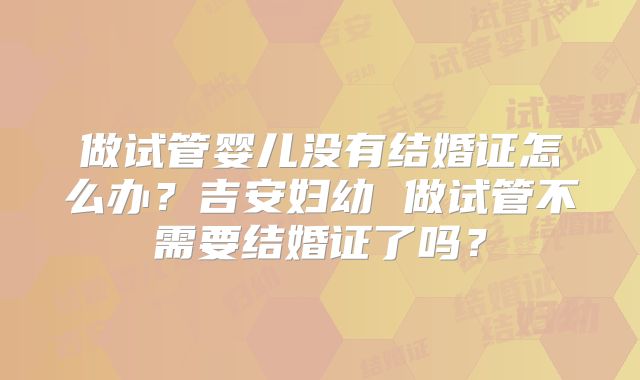 做试管婴儿没有结婚证怎么办？吉安妇幼 做试管不需要结婚证了吗？