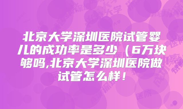 北京大学深圳医院试管婴儿的成功率是多少（6万块够吗,北京大学深圳医院做试管怎么样！