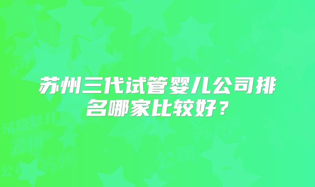 苏州三代试管婴儿公司排名哪家比较好？