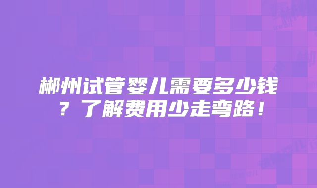 郴州试管婴儿需要多少钱？了解费用少走弯路！