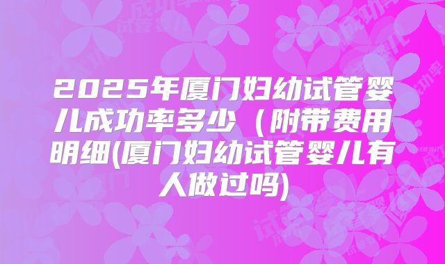2025年厦门妇幼试管婴儿成功率多少(附带费用明细(厦门妇幼试管婴儿有人做过吗)