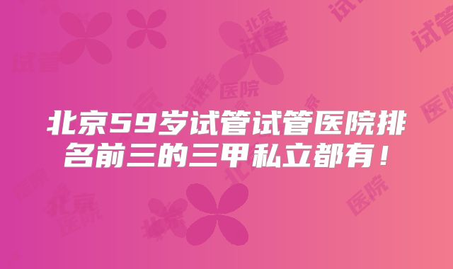 北京59岁试管试管医院排名前三的三甲私立都有！