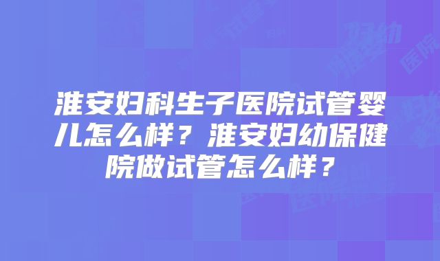 淮安妇科生子医院试管婴儿怎么样？淮安妇幼保健院做试管怎么样？