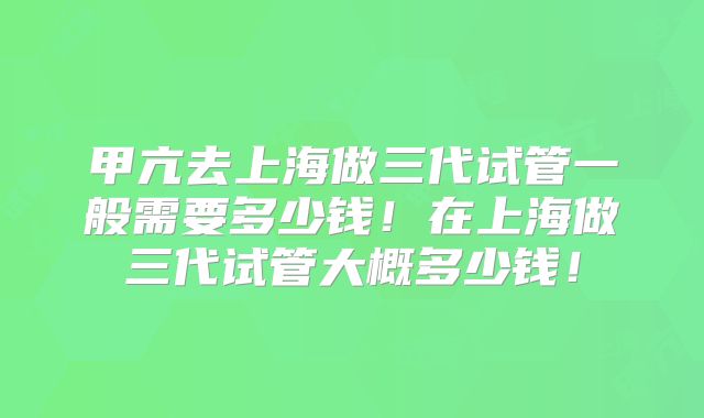 甲亢去上海做三代试管一般需要多少钱!在上海做三代试管大概多少钱!