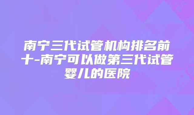 南宁三代试管机构排名前十-南宁可以做第三代试管婴儿的医院