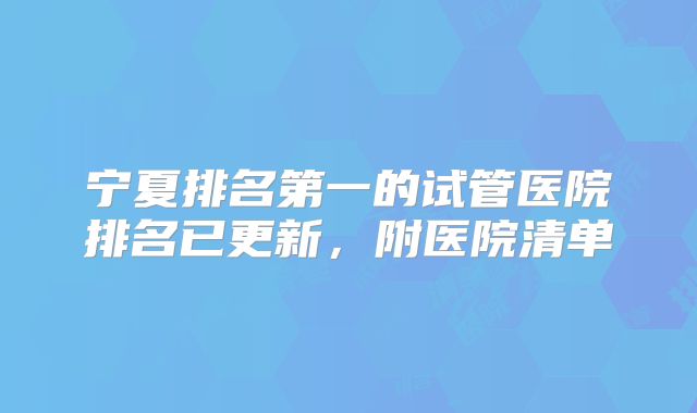 宁夏排名第一的试管医院排名已更新，附医院清单