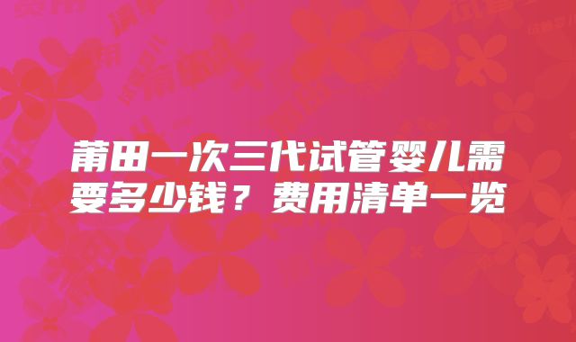 莆田一次三代试管婴儿需要多少钱?费用清单一览