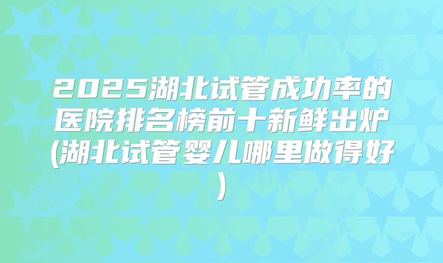 2025湖北试管成功率的医院排名榜前十新鲜出炉(湖北试管婴儿哪里做得好)
