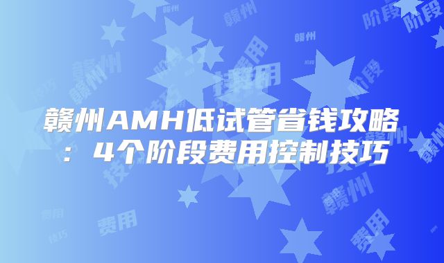 赣州AMH低试管省钱攻略：4个阶段费用控制技巧