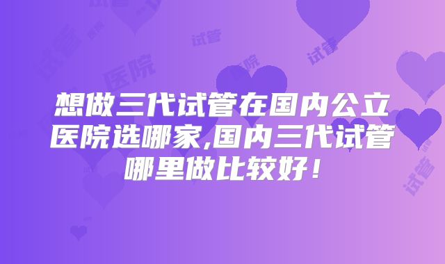 想做三代试管在国内公立医院选哪家,国内三代试管哪里做比较好！