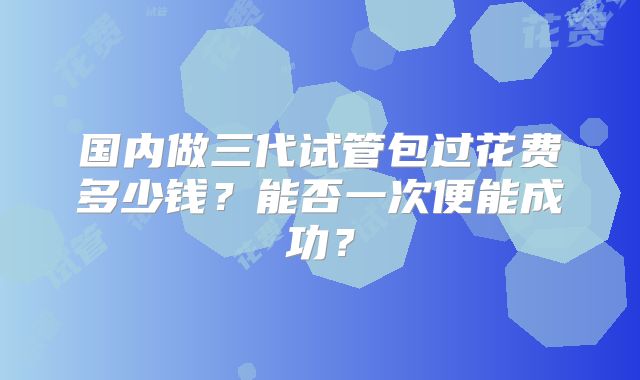 国内做三代试管包过花费多少钱？能否一次便能成功？