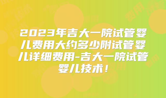 2023年吉大一院试管婴儿费用大约多少附试管婴儿详细费用-吉大一院试管婴儿技术！