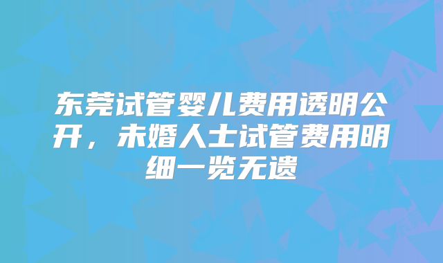 东莞试管婴儿费用透明公开，未婚人士试管费用明细一览无遗