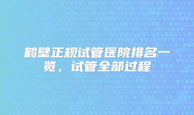 鹤壁正规试管医院排名一览,试管全部过程