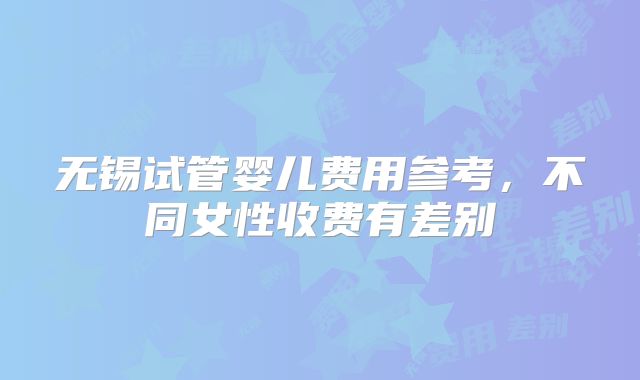 无锡试管婴儿费用参考，不同女性收费有差别
