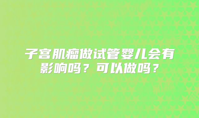 子宫肌瘤做试管婴儿会有影响吗？可以做吗？