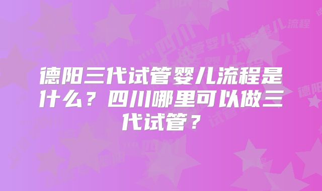德阳三代试管婴儿流程是什么？四川哪里可以做三代试管？