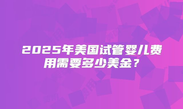 2025年美国试管婴儿费用需要多少美金？