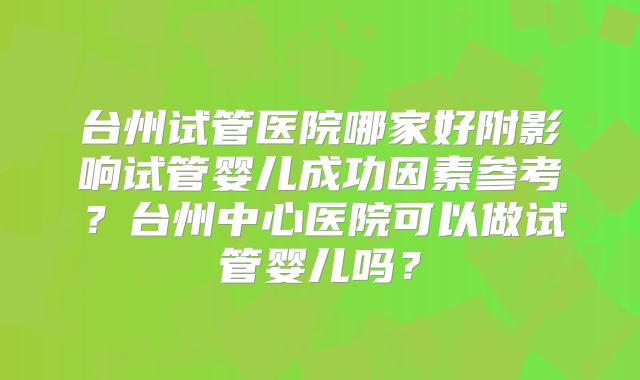 台州试管医院哪家好附影响试管婴儿成功因素参考?台州中心医院可以做试管婴儿吗?