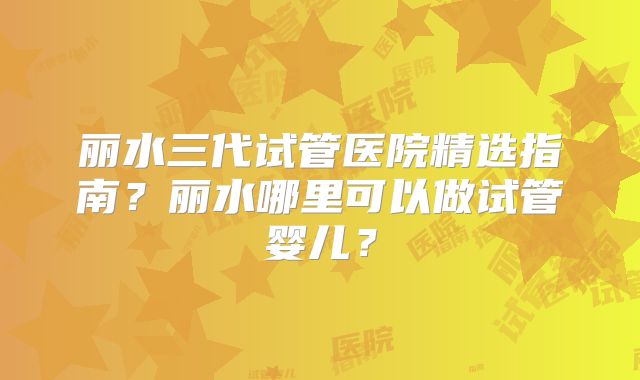 丽水三代试管医院精选指南？丽水哪里可以做试管婴儿？