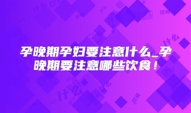 孕晚期孕妇要注意什么_孕晚期要注意哪些饮食!