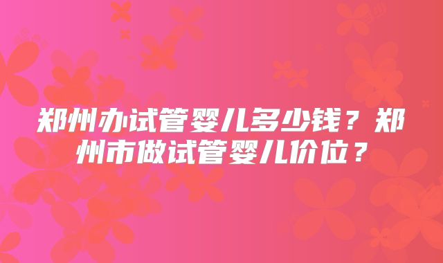 郑州办试管婴儿多少钱？郑州市做试管婴儿价位？