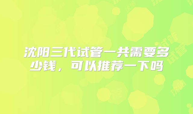 沈阳三代试管一共需要多少钱，可以推荐一下吗