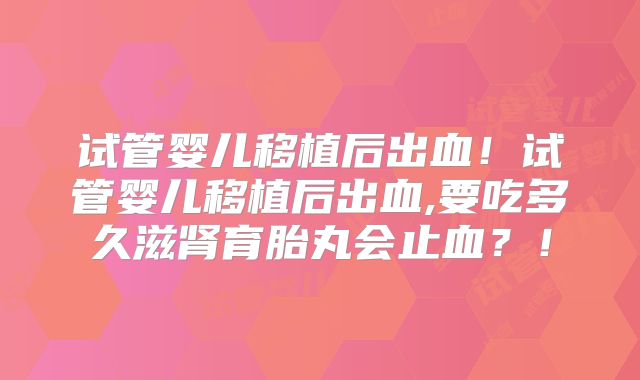 试管婴儿移植后出血！试管婴儿移植后出血,要吃多久滋肾育胎丸会止血？！