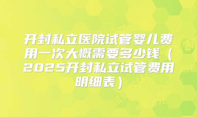 开封私立医院试管婴儿费用一次大概需要多少钱（2025开封私立试管费用明细表）