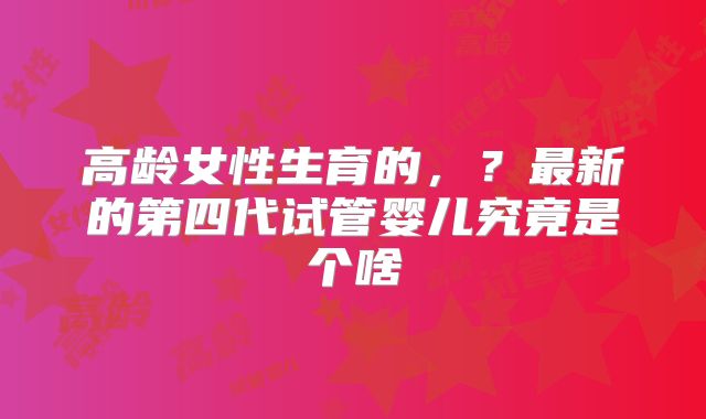 高龄女性生育的，？最新的第四代试管婴儿究竟是个啥
