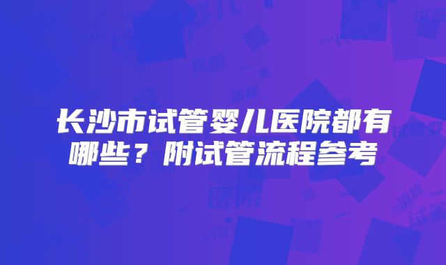 长沙市试管婴儿医院都有哪些？附试管流程参考
