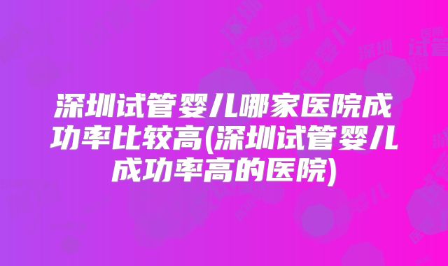 深圳试管婴儿哪家医院成功率比较高(深圳试管婴儿成功率高的医院)