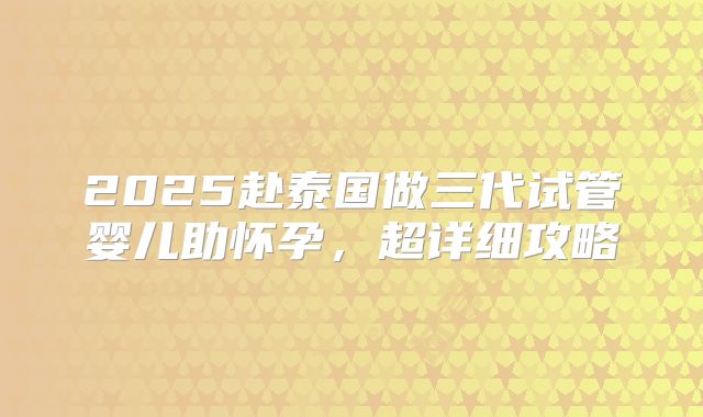 2025赴泰国做三代试管婴儿助怀孕，超详细攻略