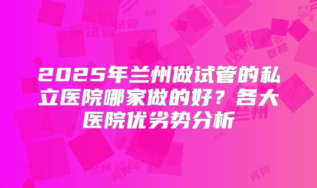 2025年兰州做试管的私立医院哪家做的好？各大医院优劣势分析